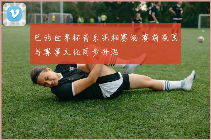 巴西世界杯音乐亮相赛场 赛前氛围与赛事文化同步升温