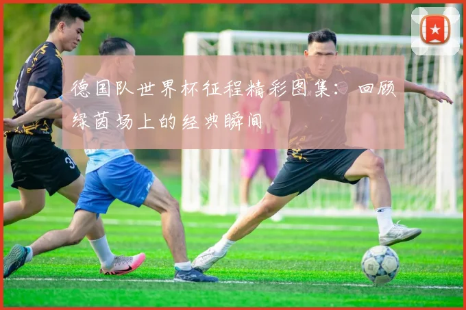 德国队世界杯征程精彩图集：回顾绿茵场上的经典瞬间