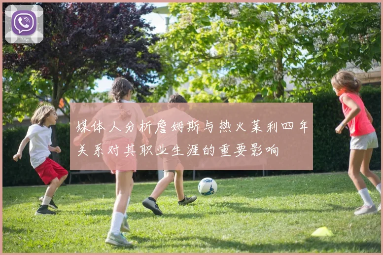 媒体人分析詹姆斯与热火莱利四年关系对其职业生涯的重要影响