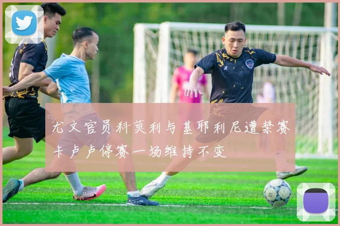 尤文官员科莫利与基耶利尼遭禁赛卡卢卢停赛一场维持不变