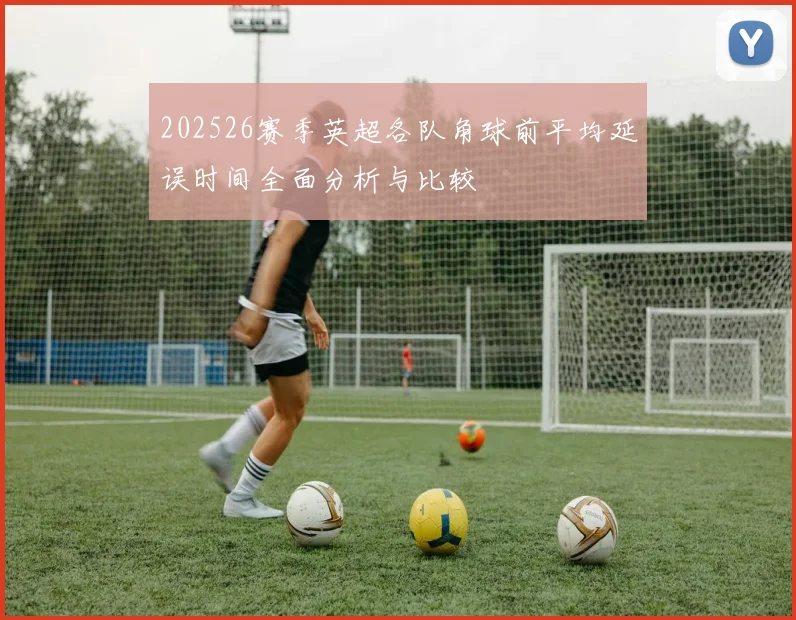 202526赛季英超各队角球前平均延误时间全面分析与比较