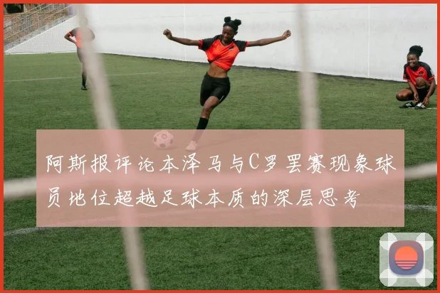 阿斯报评论本泽马与C罗罢赛现象球员地位超越足球本质的深层思考