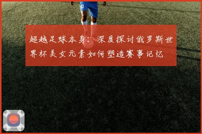 超越足球本身：深度探讨俄罗斯世界杯美女元素如何塑造赛事记忆