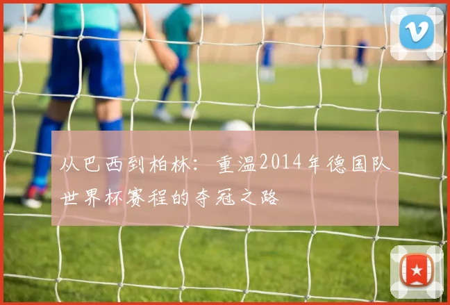 从巴西到柏林：重温2014年德国队世界杯赛程的夺冠之路
